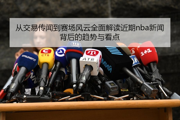 从交易传闻到赛场风云全面解读近期nba新闻背后的趋势与看点