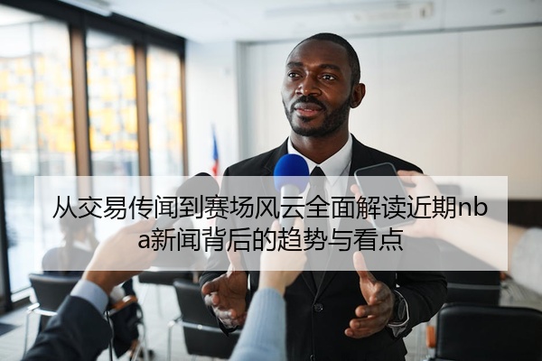 从交易传闻到赛场风云全面解读近期nba新闻背后的趋势与看点
