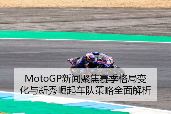MotoGP新闻聚焦赛季格局变化与新秀崛起车队策略全面解析