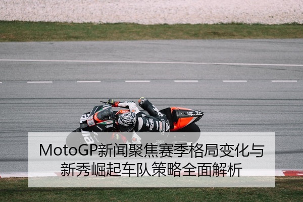 MotoGP新闻聚焦赛季格局变化与新秀崛起车队策略全面解析