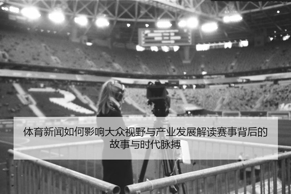 体育新闻如何影响大众视野与产业发展解读赛事背后的故事与时代脉搏