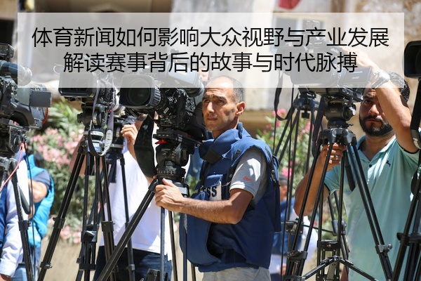 体育新闻如何影响大众视野与产业发展解读赛事背后的故事与时代脉搏