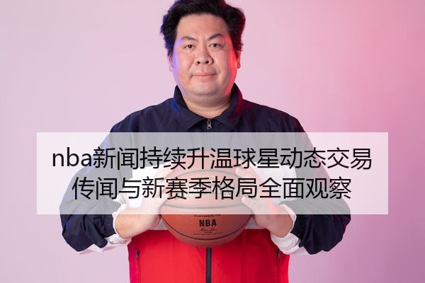nba新闻持续升温球星动态交易传闻与新赛季格局全面观察