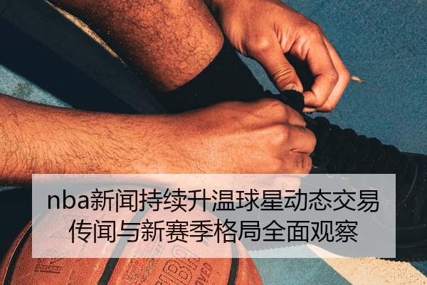nba新闻持续升温球星动态交易传闻与新赛季格局全面观察