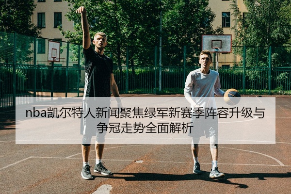 nba凯尔特人新闻聚焦绿军新赛季阵容升级与争冠走势全面解析