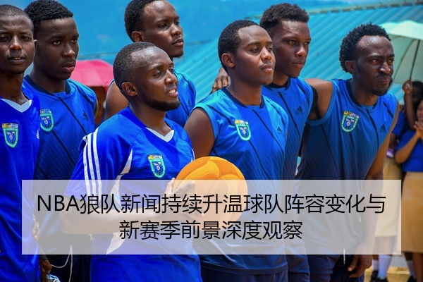 NBA狼队新闻持续升温球队阵容变化与新赛季前景深度观察