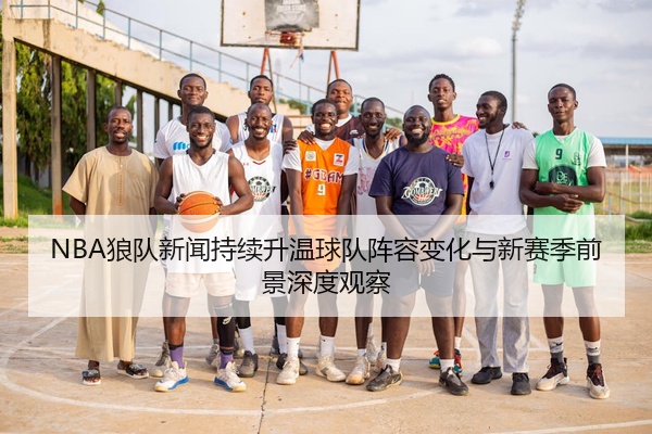 NBA狼队新闻持续升温球队阵容变化与新赛季前景深度观察