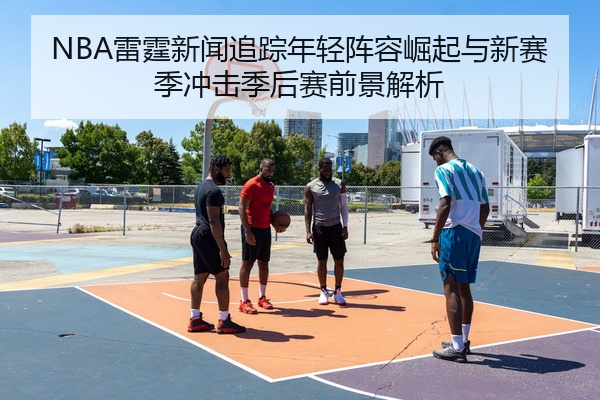 NBA雷霆新闻追踪年轻阵容崛起与新赛季冲击季后赛前景解析