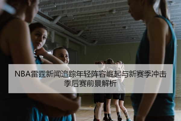 NBA雷霆新闻追踪年轻阵容崛起与新赛季冲击季后赛前景解析