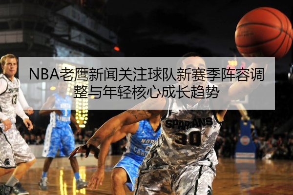 NBA老鹰新闻关注球队新赛季阵容调整与年轻核心成长趋势