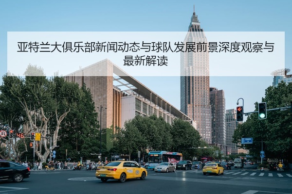 亚特兰大俱乐部新闻动态与球队发展前景深度观察与最新解读