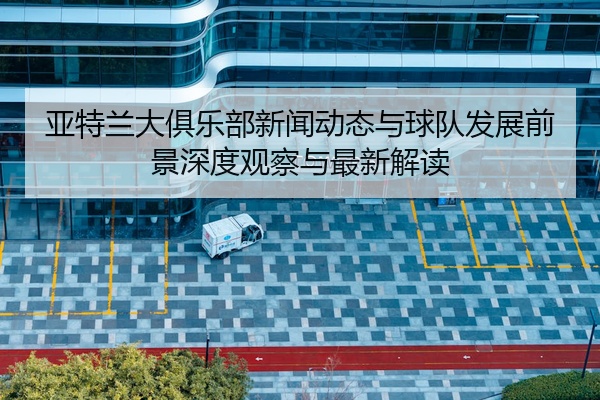 亚特兰大俱乐部新闻动态与球队发展前景深度观察与最新解读