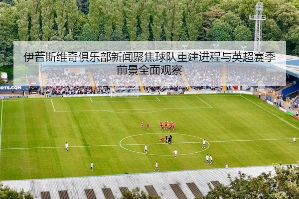 伊普斯维奇俱乐部新闻聚焦球队重建进程与英超赛季前景全面观察