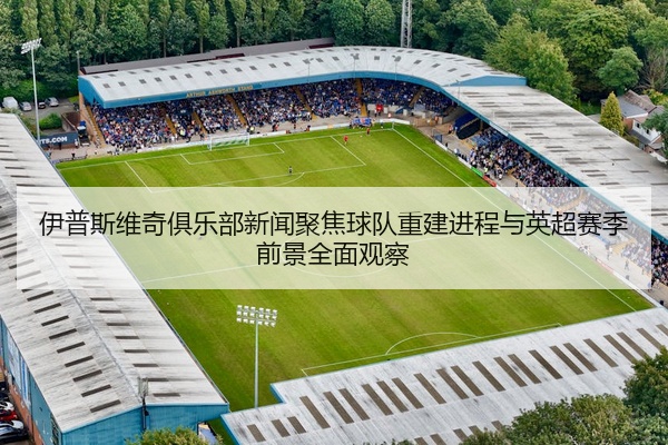 伊普斯维奇俱乐部新闻聚焦球队重建进程与英超赛季前景全面观察