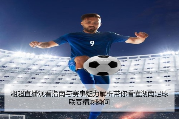 湘超直播观看指南与赛事魅力解析带你看懂湖南足球联赛精彩瞬间