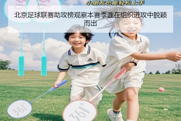北京足球联赛助攻榜观察本赛季谁在组织进攻中脱颖而出