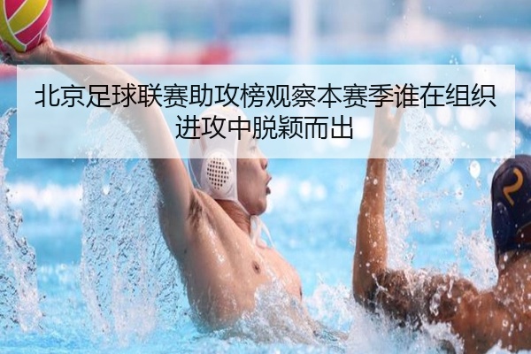 北京足球联赛助攻榜观察本赛季谁在组织进攻中脱颖而出