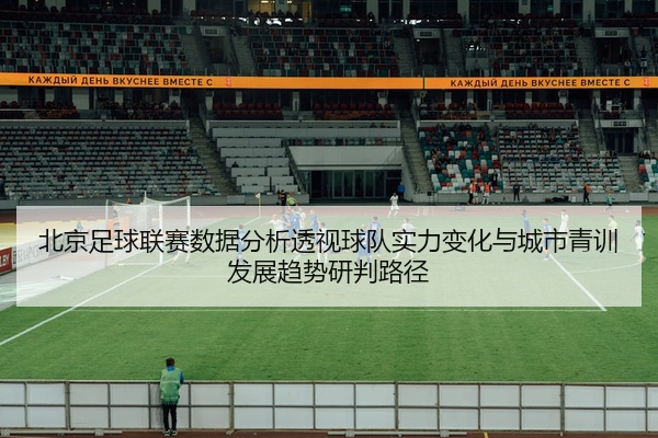 北京足球联赛数据分析透视球队实力变化与城市青训发展趋势研判路径