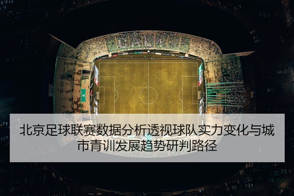 北京足球联赛数据分析透视球队实力变化与城市青训发展趋势研判路径