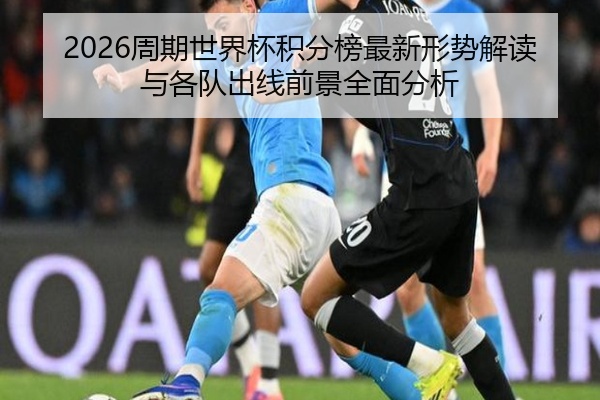 2026周期世界杯积分榜最新形势解读与各队出线前景全面分析